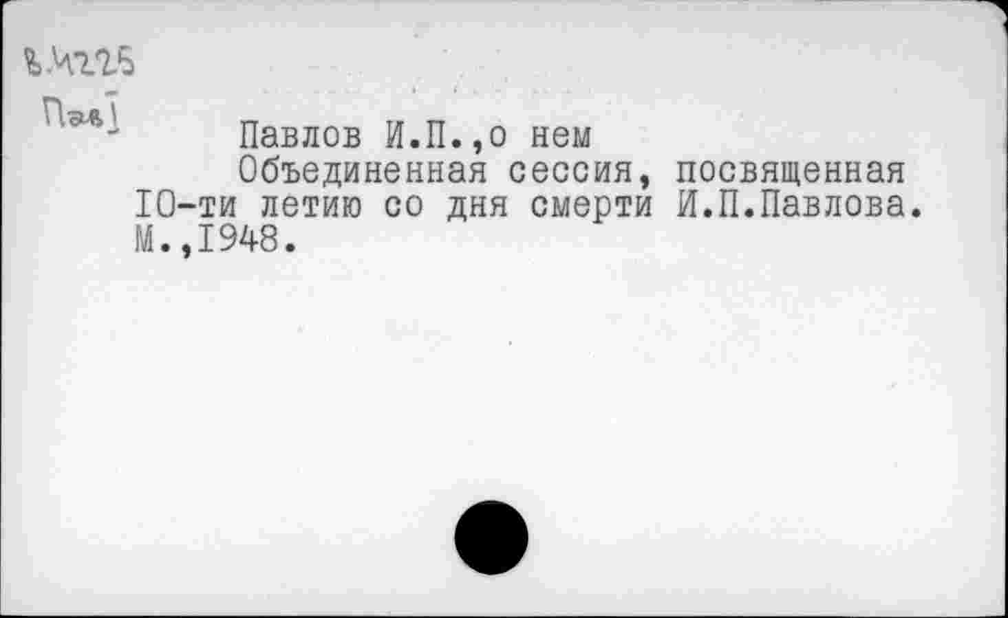 ﻿ь.чггб
Пэл]
Павлов И.П.,о нем
Объединенная сессия, посвященная 10-ти летию со дня смерти И.П.Павлова. М.,1948.